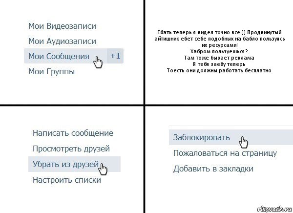 Ебать теперь я видел точно все:)) Продвинутый айтишник ебет себе подобных на бабло пользуясь их ресурсами!
Хабром пользуешься?
Там тоже бывает реклама
Я тебя заебу теперь
Тоесть они должны работать бесплатно, Комикс  Удалить из друзей