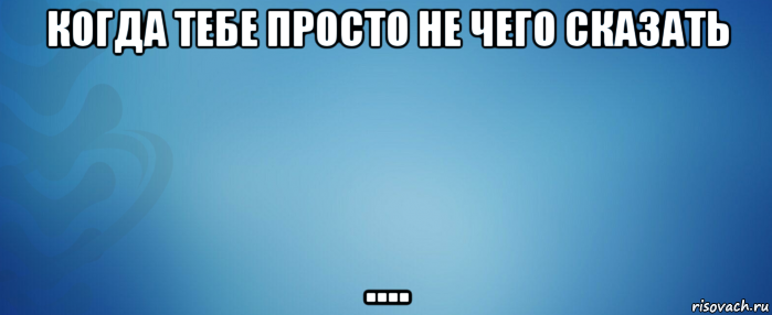 когда тебе просто не чего сказать ....