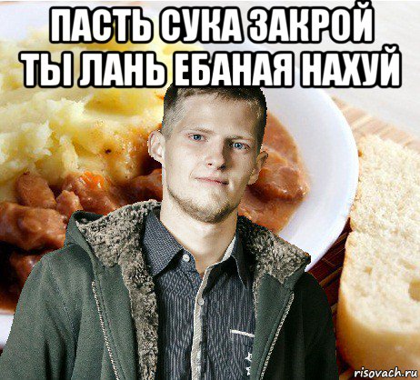 пасть сука закрой ты лань ебаная нахуй 