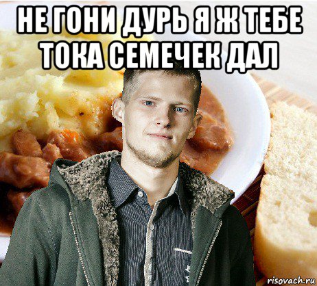 не гони дурь я ж тебе тока семечек дал 