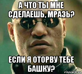 а что ты мне сделаешь, мразь? если я оторву тебе башку?