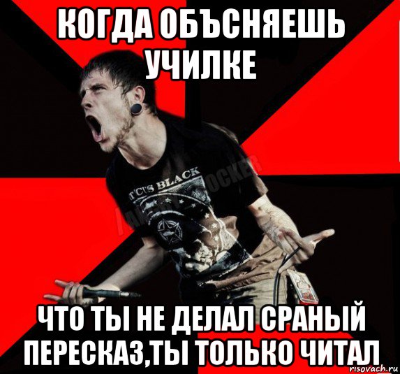 когда объсняешь училке что ты не делал сраный пересказ,ты только читал