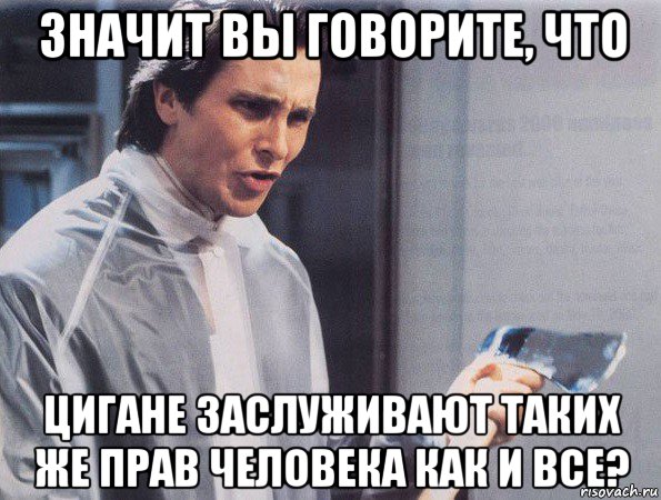 значит вы говорите, что цигане заслуживают таких же прав человека как и все?, Мем Американский психопат