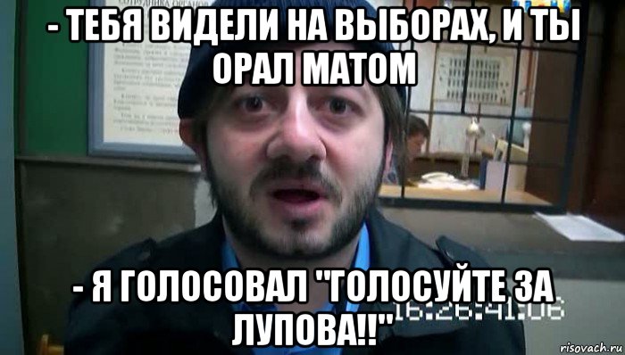 - тебя видели на выборах, и ты орал матом - я голосовал "голосуйте за лупова!!", Мем Бородач