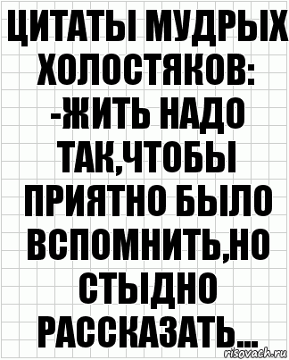 ЦИТАТЫ МУДРЫХ ХОЛОСТЯКОВ:
-ЖИТЬ НАДО ТАК,ЧТОБЫ ПРИЯТНО БЫЛО ВСПОМНИТЬ,НО СТЫДНО РАССКАЗАТЬ...