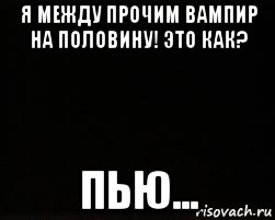 я между прочим вампир на половину! это как? пью...