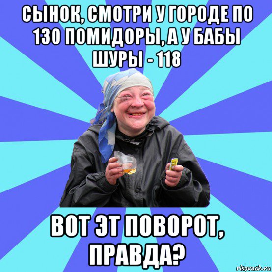 сынок, смотри у городе по 130 помидоры, а у бабы шуры - 118 вот эт поворот, правда?, Мем Чотка Двка