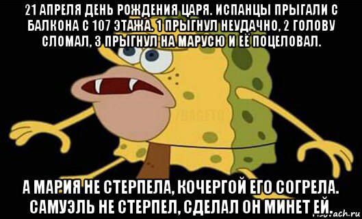 21 апреля день рождения царя. испанцы прыгали с балкона с 107 этажа. 1 прыгнул неудачно, 2 голову сломал, 3 прыгнул на марусю и её поцеловал. а мария не стерпела, кочергой его согрела. самуэль не стерпел, сделал он минет ей., Мем Дикий спанч боб