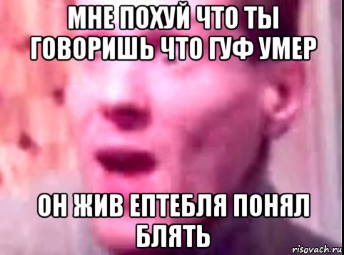 мне похуй что ты говоришь что гуф умер он жив ептебля понял блять