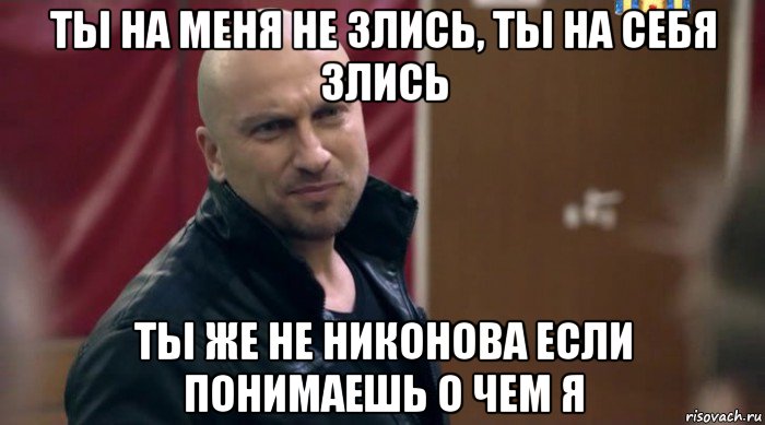 ты на меня не злись, ты на себя злись ты же не никонова если понимаешь о чем я