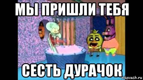 мы пришли тебя сесть дурачок