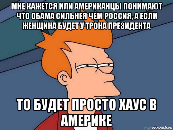 мне кажется или американцы понимают что обама сильнея чем россия, а если женщина будет у трона президента то будет просто хаус в америке, Мем  Фрай (мне кажется или)