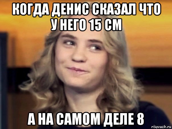 когда денис сказал что у него 15 см а на самом деле 8