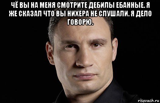 чё вы на меня смотрите дебилы ебанные. я же сказал что вы нихера не слушали. я дело говорю. , Мем Кличко