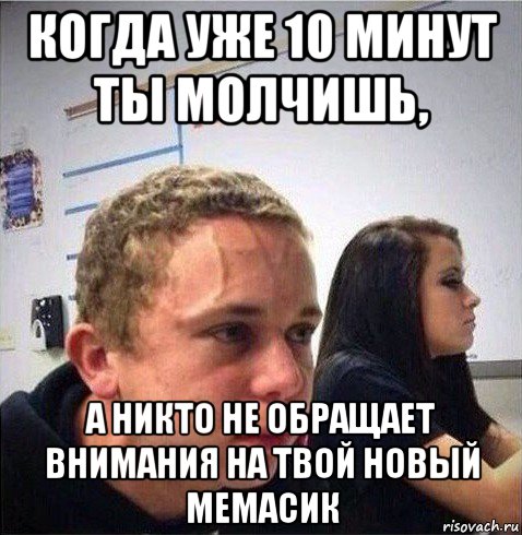 когда уже 10 минут ты молчишь, а никто не обращает внимания на твой новый мемасик
