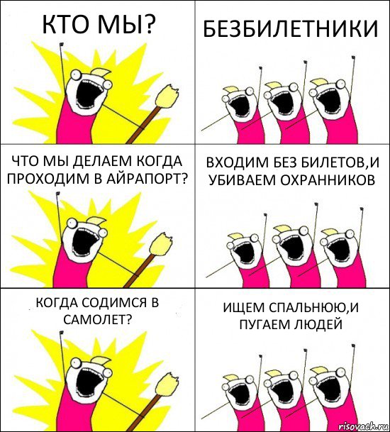 КТО МЫ? БЕЗБИЛЕТНИКИ ЧТО МЫ ДЕЛАЕМ КОГДА ПРОХОДИМ В АЙРАПОРТ? ВХОДИМ БЕЗ БИЛЕТОВ,И УБИВАЕМ ОХРАННИКОВ КОГДА СОДИМСЯ В САМОЛЕТ? ИЩЕМ СПАЛЬНЮЮ,И ПУГАЕМ ЛЮДЕЙ