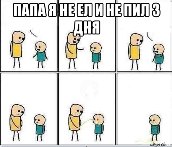 папа я не ел и не пил 3 дня 