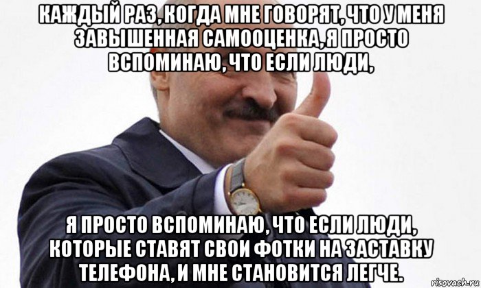 каждый раз, когда мне говорят, что у меня завышенная самооценка, я просто вспоминаю, что если люди, я просто вспоминаю, что если люди, которые ставят свои фотки на заставку телефона, и мне становится легче.