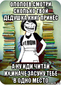 ололоев,смотри сколько твой дедушка книг принёс а ну иди читай их,иначе засуну тебе в одно место