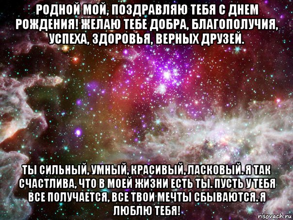 родной мой, поздравляю тебя с днем рождения! желаю тебе добра, благополучия, успеха, здоровья, верных друзей. ты сильный, умный, красивый, ласковый. я так счастлива, что в моей жизни есть ты. пусть у тебя все получается, все твои мечты сбываются. я люблю тебя!