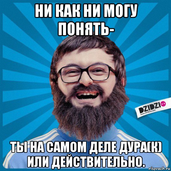 ни как ни могу понять- ты на самом деле дура(к) или действительно., Мем Мемка