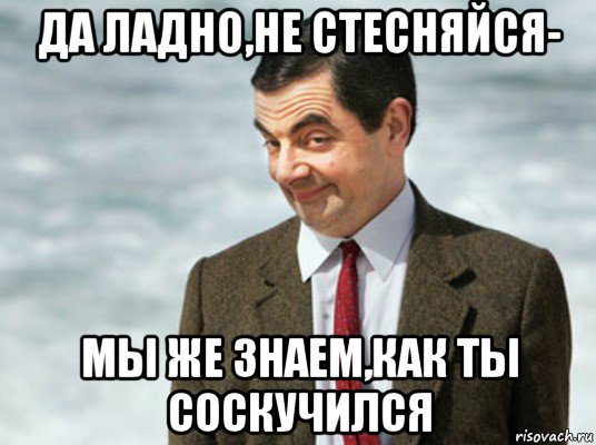 да ладно,не стесняйся- мы же знаем,как ты соскучился