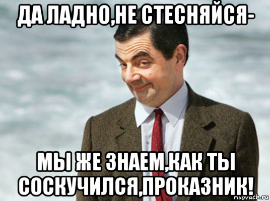 да ладно,не стесняйся- мы же знаем,как ты соскучился,проказник!, Мем мистер бин