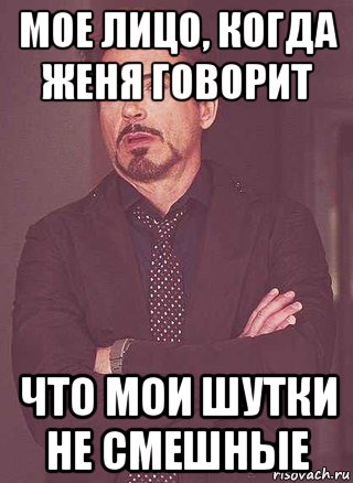 мое лицо, когда женя говорит что мои шутки не смешные