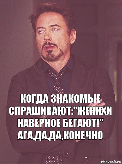 Когда знакомые спрашивают:''Женихи наверное бегают!''
Ага,да,да,конечно