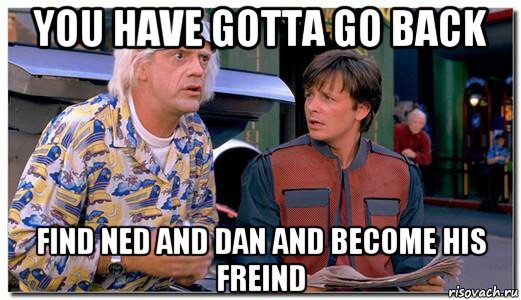 you have gotta go back find ned and dan and become his freind