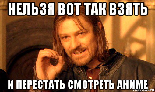 нельзя вот так взять и перестать смотреть аниме, Мем Нельзя просто так взять и (Боромир мем)