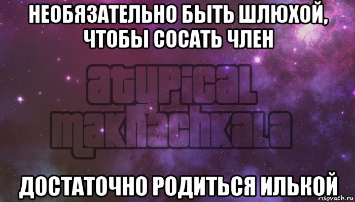 необязательно быть шлюхой, чтобы сосать член достаточно родиться илькой