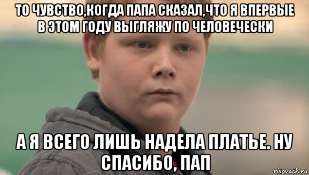 то чувство,когда папа сказал,что я впервые в этом году выгляжу по человечески а я всего лишь надела платье. ну спасибо, пап, Мем    нифигасе