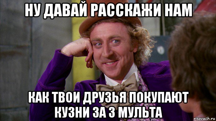 ну давай расскажи нам как твои друзья покупают кузни за 3 мульта, Мем Ну давай расскажи (Вилли Вонка)