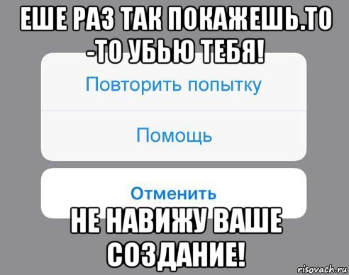 еше раз так покажешь.то -то убью тебя! не навижу ваше создание!, Мем Отменить Помощь Повторить попытку