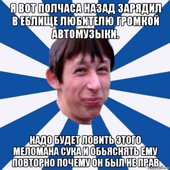 я вот полчаса назад зарядил в еблище любителю громкой автомузыки. надо будет ловить этого меломана сука и обьяснять ему повторно почему он был не прав, Мем Типичный пиздабол