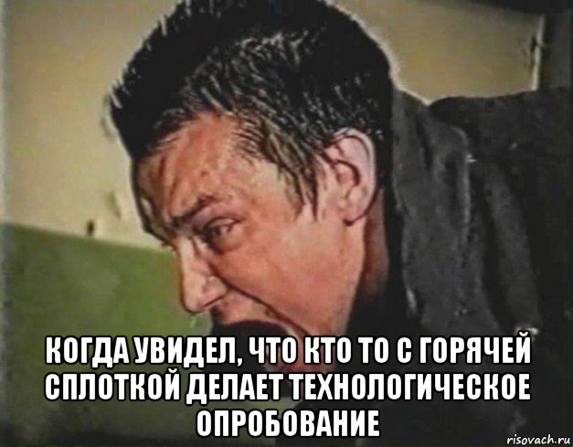  когда увидел, что кто то с горячей сплоткой делает технологическое опробование