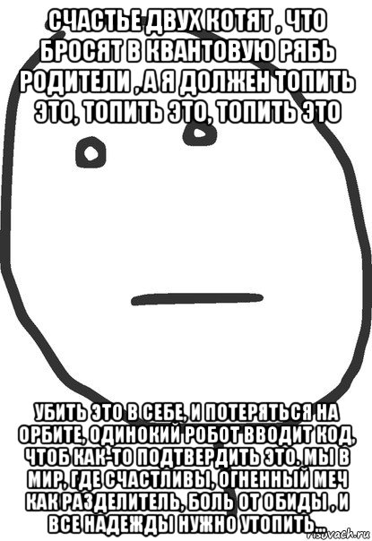 счастье двух котят , что бросят в квантовую рябь родители , а я должен топить это, топить это, топить это убить это в себе, и потеряться на орбите, одинокий робот вводит код, чтоб как-то подтвердить это. мы в мир, где счастливы, огненный меч как разделитель, боль от обиды , и все надежды нужно утопить..., Мем покер фейс