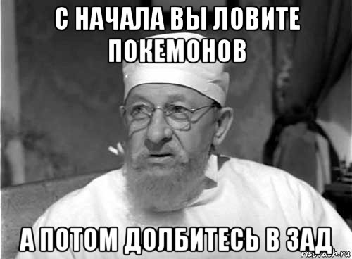 с начала вы ловите покемонов а потом долбитесь в зад