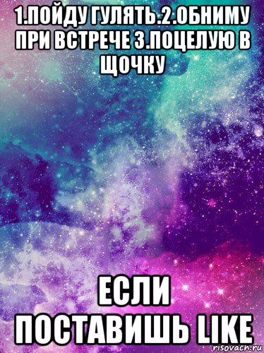 1.пойду гулять.2.обниму при встрече 3.поцелую в щочку если поставишь like