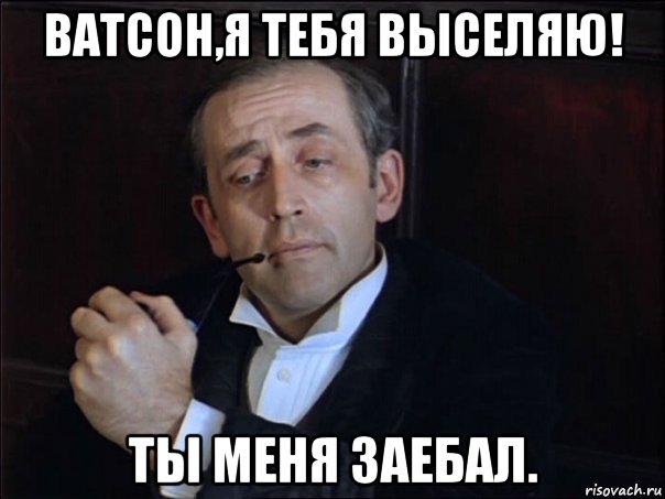 ватсон,я тебя выселяю! ты меня заебал.