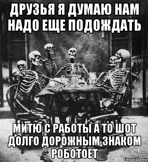 друзья я думаю нам надо еще подождать митю с работы а то шот долго дорожным знаком роботоет, Мем скелеты