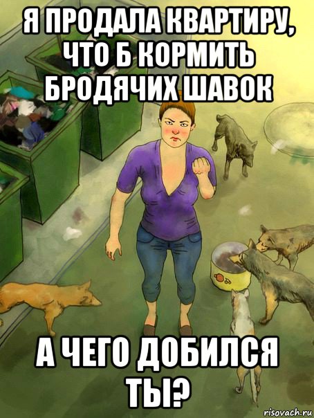 я продала квартиру, что б кормить бродячих шавок а чего добился ты?