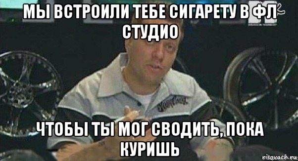 мы встроили тебе сигарету в фл студио чтобы ты мог сводить, пока куришь