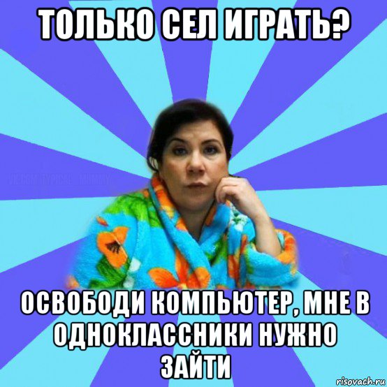 только сел играть? освободи компьютер, мне в одноклассники нужно зайти, Мем типичная мама