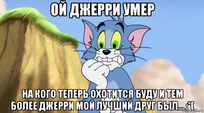 ой джерри умер на кого теперь охотится буду и тем более джерри мой лучший друг был... :*(