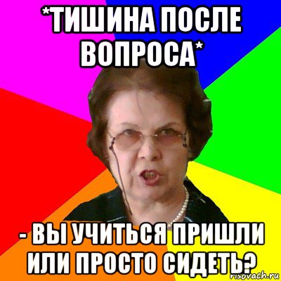 *тишина после вопроса* - вы учиться пришли или просто сидеть?, Мем Типичная училка