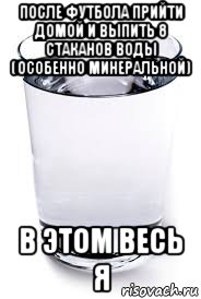 после футбола прийти домой и выпить 8 стаканов воды (особенно минеральной) в этом весь я