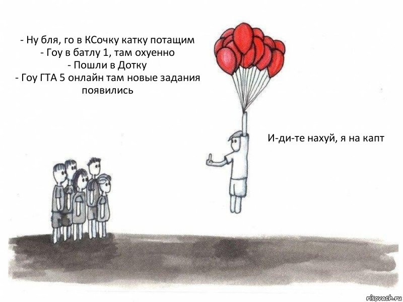 - Ну бля, го в КСочку катку потащим
- Гоу в батлу 1, там охуенно
- Пошли в Дотку
- Гоу ГТА 5 онлайн там новые задания появились  И-ди-те нахуй, я на капт, Комикс  Все хотят