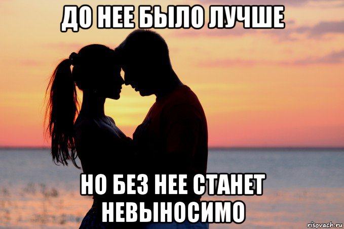 до нее было лучше но без нее станет невыносимо